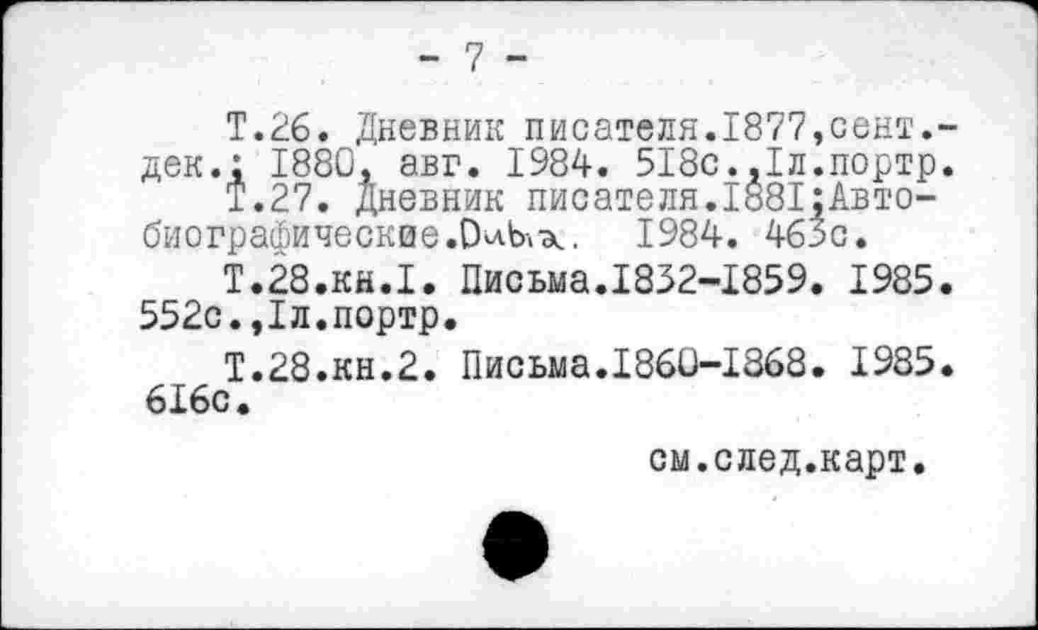 ﻿- 7 -
Т.26. Дневник писателя.1877,сент.-дек.; 1880, авг. 1984. 518с.,1л.портр.
Т.27. Дневник писателя.1881;Авто-биографические.О^-к. 1984. 46зс.
Т.28.КН.1. Письма.1832-1859. 1985. 552с.,1л.портр.
Т.28.КН.2. Письма.1860-1868. 1985. 616с.
см.след.карт